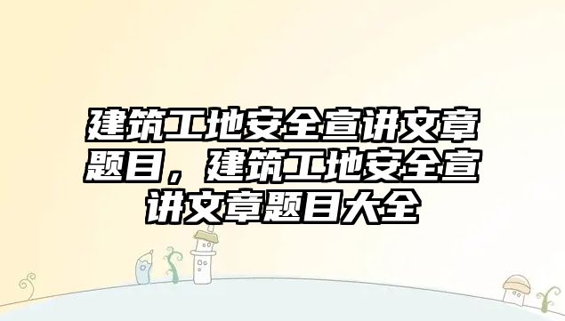 建筑工地安全宣講文章題目，建筑工地安全宣講文章題目大全