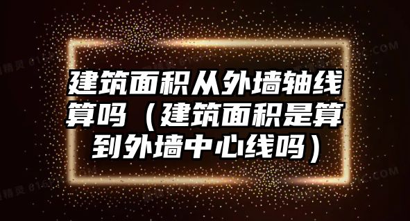 建筑面積從外墻軸線算嗎（建筑面積是算到外墻中心線嗎）