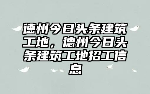 德州今日頭條建筑工地，德州今日頭條建筑工地招工信息