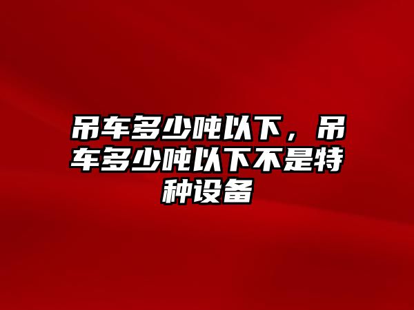 吊車多少噸以下，吊車多少噸以下不是特種設(shè)備