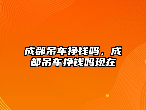 成都吊車掙錢嗎，成都吊車掙錢嗎現(xiàn)在