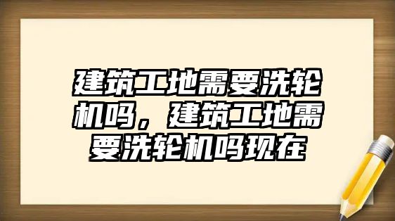 建筑工地需要洗輪機(jī)嗎，建筑工地需要洗輪機(jī)嗎現(xiàn)在