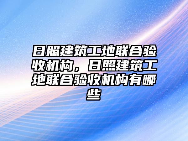 日照建筑工地聯(lián)合驗(yàn)收機(jī)構(gòu)，日照建筑工地聯(lián)合驗(yàn)收機(jī)構(gòu)有哪些