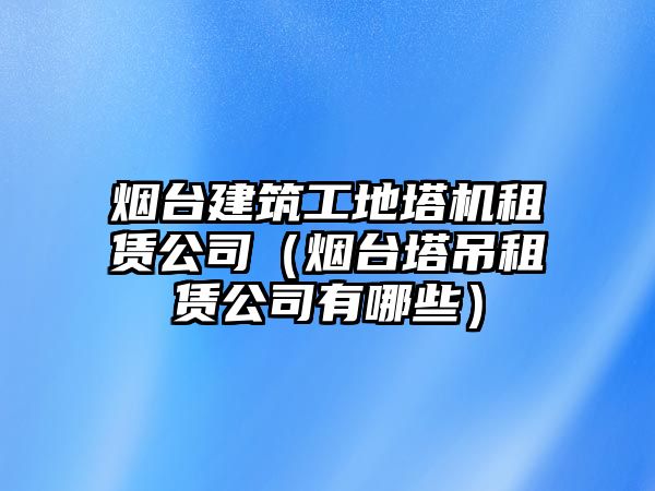 煙臺建筑工地塔機(jī)租賃公司（煙臺塔吊租賃公司有哪些）