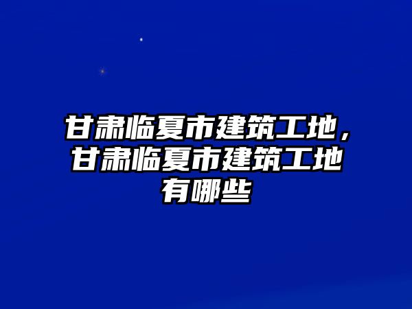 甘肅臨夏市建筑工地，甘肅臨夏市建筑工地有哪些