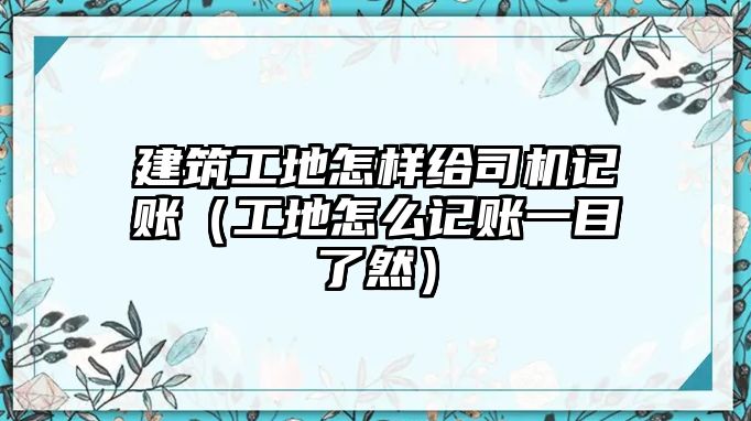 建筑工地怎樣給司機(jī)記賬（工地怎么記賬一目了然）