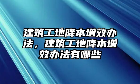 建筑工地降本增效辦法，建筑工地降本增效辦法有哪些