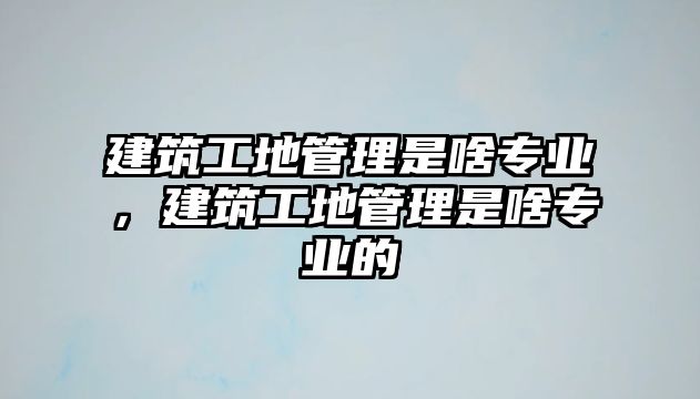 建筑工地管理是啥專業(yè)，建筑工地管理是啥專業(yè)的