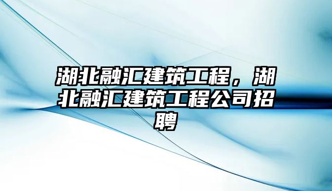 湖北融匯建筑工程，湖北融匯建筑工程公司招聘