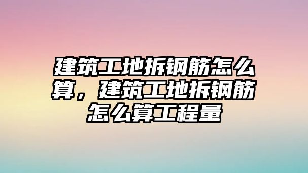 建筑工地拆鋼筋怎么算，建筑工地拆鋼筋怎么算工程量