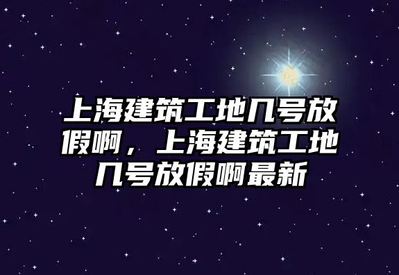 上海建筑工地幾號放假啊，上海建筑工地幾號放假啊最新