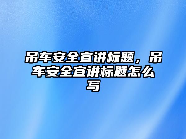 吊車安全宣講標(biāo)題，吊車安全宣講標(biāo)題怎么寫