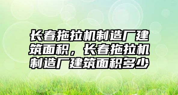 長春拖拉機(jī)制造廠建筑面積，長春拖拉機(jī)制造廠建筑面積多少