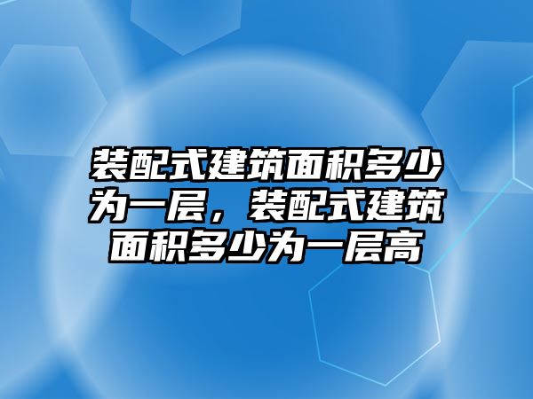 裝配式建筑面積多少為一層，裝配式建筑面積多少為一層高