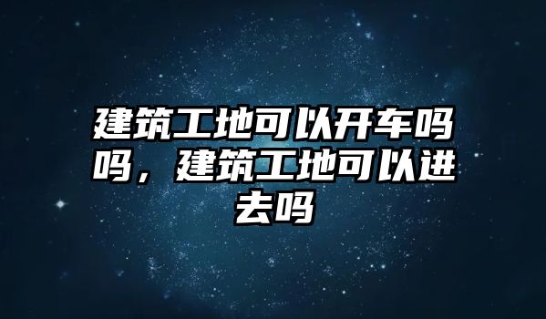 建筑工地可以開車嗎嗎，建筑工地可以進去嗎