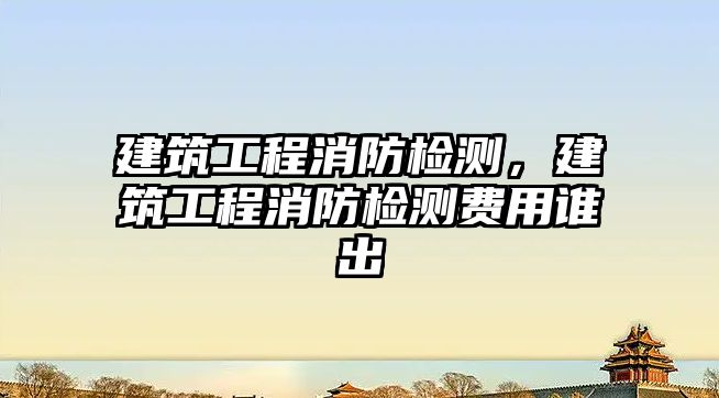 建筑工程消防檢測(cè)，建筑工程消防檢測(cè)費(fèi)用誰出