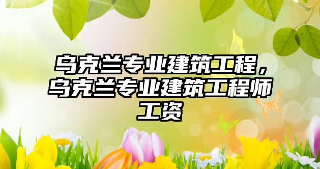 烏克蘭專業(yè)建筑工程，烏克蘭專業(yè)建筑工程師工資