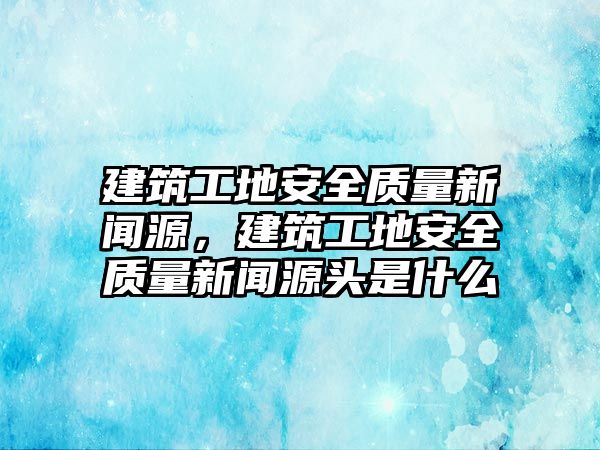 建筑工地安全質(zhì)量新聞源，建筑工地安全質(zhì)量新聞源頭是什么