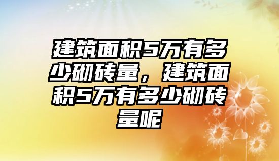 建筑面積5萬有多少砌磚量，建筑面積5萬有多少砌磚量呢