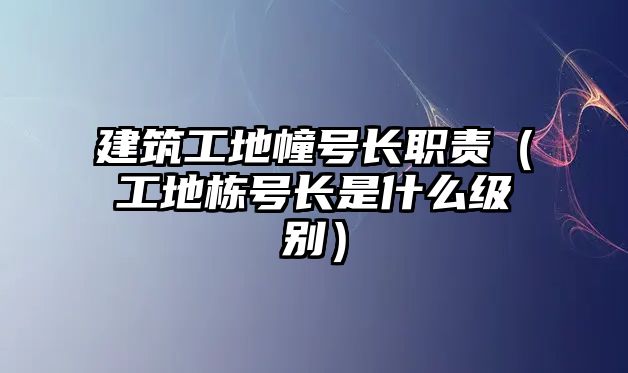 建筑工地幢號長職責（工地棟號長是什么級別）