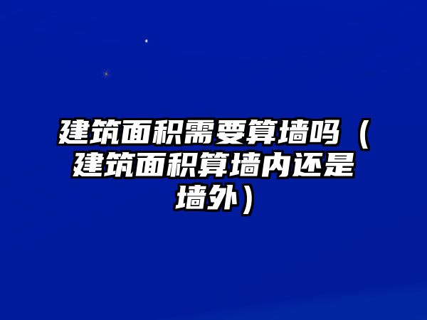 建筑面積需要算墻嗎（建筑面積算墻內(nèi)還是墻外）