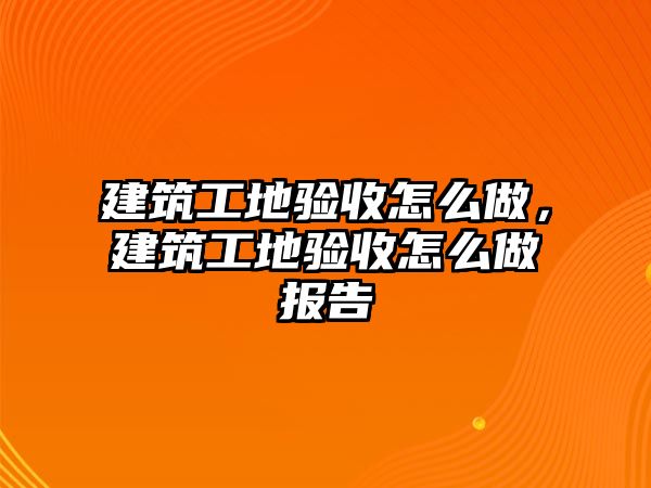 建筑工地驗收怎么做，建筑工地驗收怎么做報告