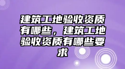 建筑工地驗收資質(zhì)有哪些，建筑工地驗收資質(zhì)有哪些要求