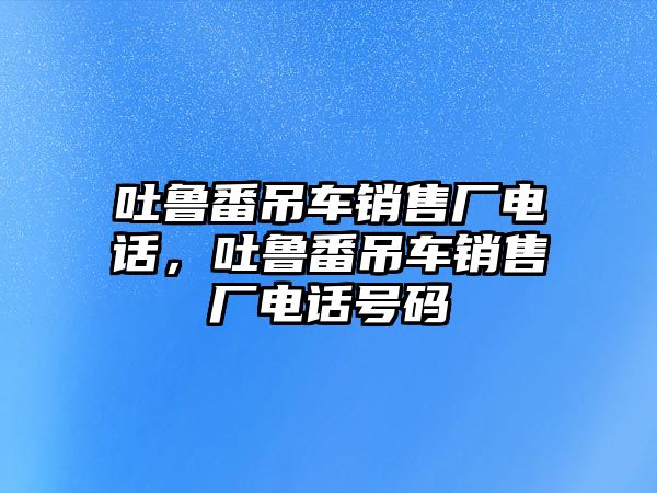 吐魯番吊車銷售廠電話，吐魯番吊車銷售廠電話號碼