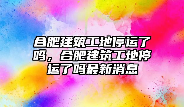 合肥建筑工地停運了嗎，合肥建筑工地停運了嗎最新消息