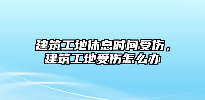 建筑工地休息時(shí)間受傷，建筑工地受傷怎么辦