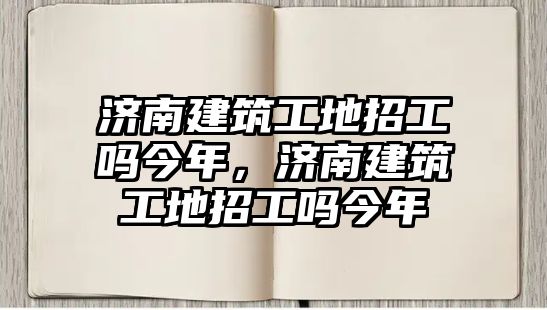 濟南建筑工地招工嗎今年，濟南建筑工地招工嗎今年