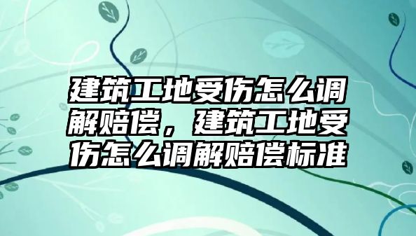 建筑工地受傷怎么調(diào)解賠償，建筑工地受傷怎么調(diào)解賠償標(biāo)準(zhǔn)