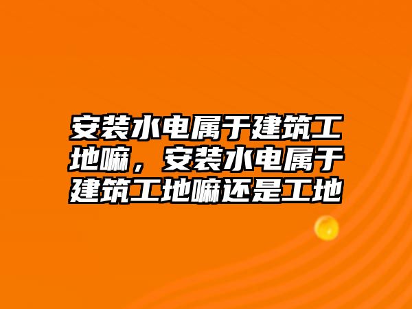 安裝水電屬于建筑工地嘛，安裝水電屬于建筑工地嘛還是工地