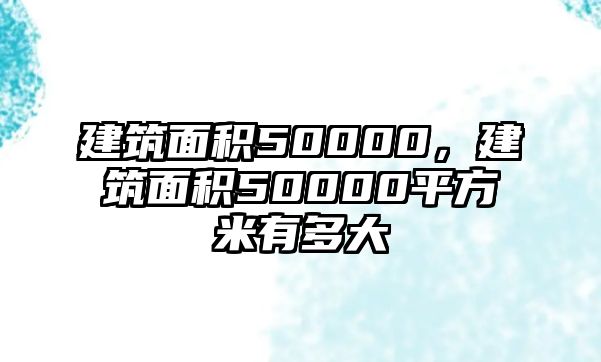 建筑面積50000，建筑面積50000平方米有多大