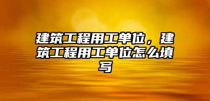 建筑工程用工單位，建筑工程用工單位怎么填寫