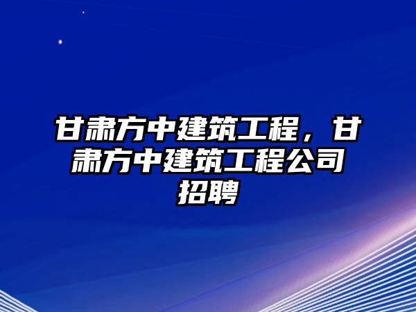 甘肅方中建筑工程，甘肅方中建筑工程公司招聘