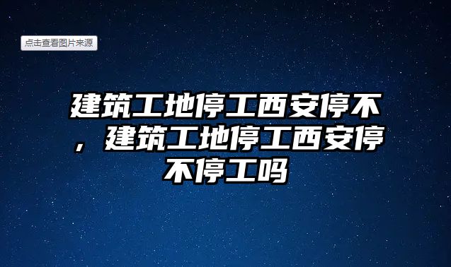 建筑工地停工西安停不，建筑工地停工西安停不停工嗎