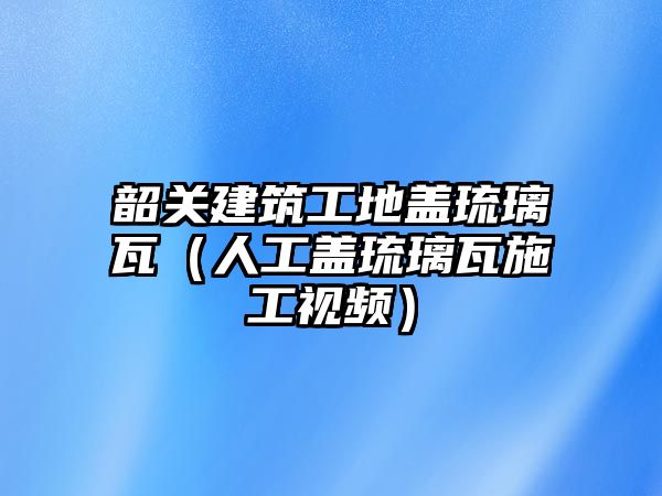 韶關(guān)建筑工地蓋琉璃瓦（人工蓋琉璃瓦施工視頻）