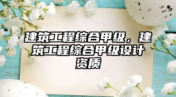 建筑工程綜合甲級(jí)，建筑工程綜合甲級(jí)設(shè)計(jì)資質(zhì)