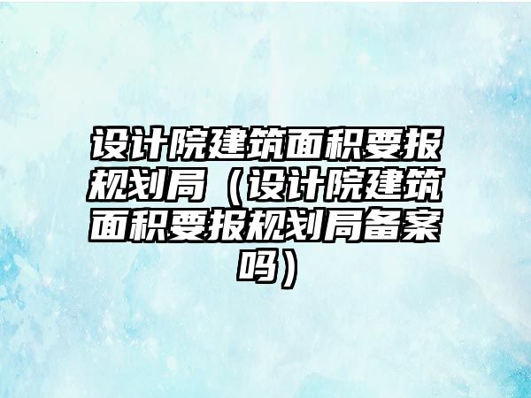 設計院建筑面積要報規(guī)劃局（設計院建筑面積要報規(guī)劃局備案嗎）