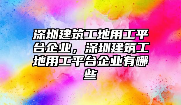 深圳建筑工地用工平臺(tái)企業(yè)，深圳建筑工地用工平臺(tái)企業(yè)有哪些