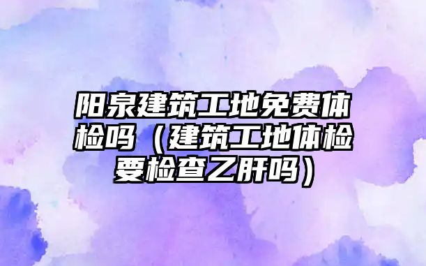 陽(yáng)泉建筑工地免費(fèi)體檢嗎（建筑工地體檢要檢查乙肝嗎）