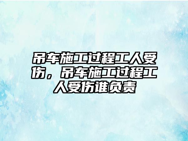 吊車施工過(guò)程工人受傷，吊車施工過(guò)程工人受傷誰(shuí)負(fù)責(zé)