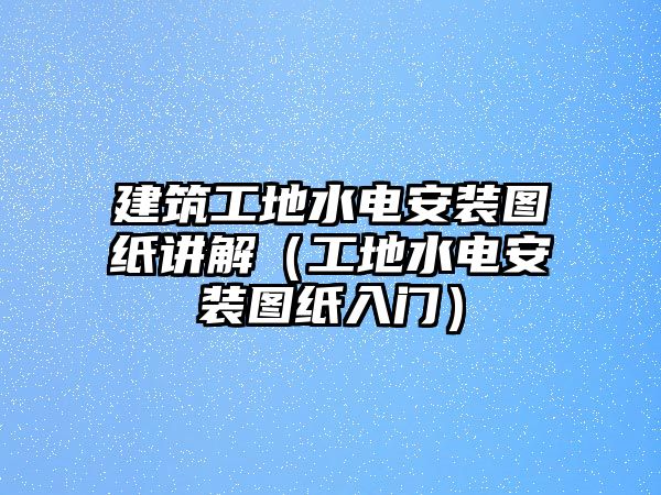 建筑工地水電安裝圖紙講解（工地水電安裝圖紙入門）