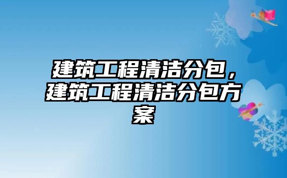 建筑工程清潔分包，建筑工程清潔分包方案