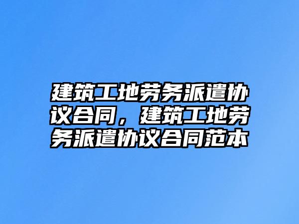 建筑工地勞務派遣協(xié)議合同，建筑工地勞務派遣協(xié)議合同范本