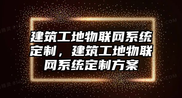 建筑工地物聯(lián)網(wǎng)系統(tǒng)定制，建筑工地物聯(lián)網(wǎng)系統(tǒng)定制方案