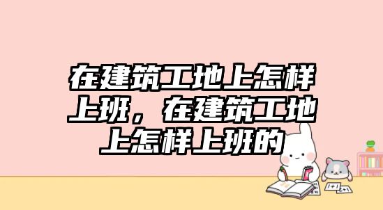 在建筑工地上怎樣上班，在建筑工地上怎樣上班的