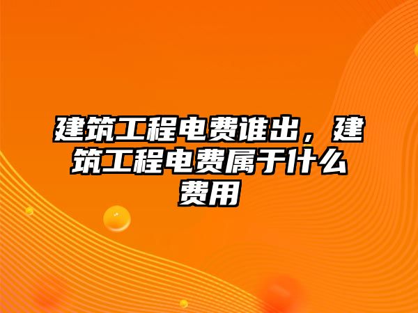 建筑工程電費誰出，建筑工程電費屬于什么費用