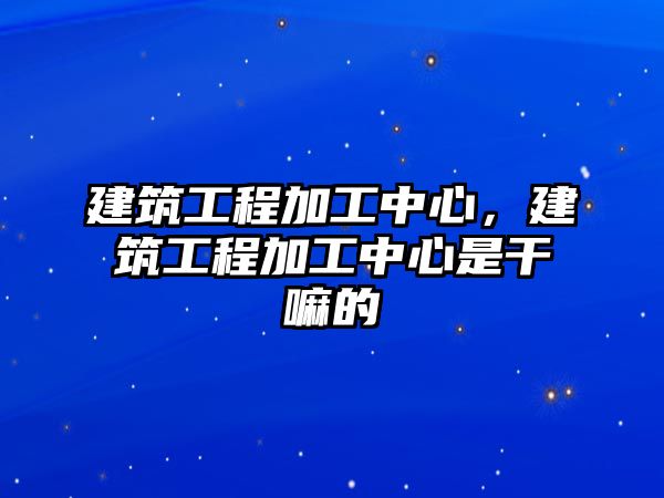 建筑工程加工中心，建筑工程加工中心是干嘛的